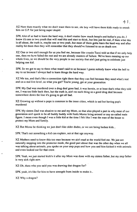 41 X2 Now hats cxacly what we don’s want hem 1 s, ofe boy will have them Kid ready o smash Him on G P for just being super tupd, ’SP Alotof us had 0 Iearn the hard way. it don’t matir how much hoog’n and hollar you do, | Know s one or wo youl that willead thisand tar 10 think, but et jus b ral, i thas wht hs 5 all about, the truth i, maybe one or two yeah, bul mostof them gota learthe hard wy and afer realiy it them then they will emermber that thy should’ve listened 0 0 on deathrow. X2 One or two st enough forus you feel me, becaus ke cousin Tucei told us thatif we only help ne, then we v filed the rest and we ar already masters of filue. We’ve been messing up our ‘whole livs, 50 we should be the very peopl i our sociey that intjustgoing 10 celebate jut helpiog one kid SPK S0 we g0t 10 5y 1 them what wasa’sad 0 us because 1 guess nobody knew what the hell 10 2y 10 us because | always had 10 lear things the hard way. XZ Me 100,14 thats ke a connecion right there that they can el because they need what’s real nd on a e live level so what you got? You’e young, g at your generaion ’SPK My Dad was mardered over drug del gone bad. it was heroin, or at lesst that what they old me, 1 was 0o e back then, but the truth i, ain’ nsuch thing a8 3 good drug dealbecause somewhere down the line is g0ing to get al bad. XZ Growing up without 5 pops is common inthe inner cites, i murdered i 520 but aving pop’s SPK My sistcrs Dad was abusive 1o me and my Mom, so tht also layed s part i why most of our generation i quick o beal buddy buddy with foolz Moms bring around orany so-caled male igure. 1 mean even though | wasa it id i th tme | e ke 1 was the man ofthe hovse 0 protect my Mo and family. X2 Bt Moms b tinking we just don ke older dudes,or we are being badass kids, SPK Thats notsomething # kid can explain, not at that age anyway. XZ Mothers nec to know this too man because we aint mad at the world el me. We jstare aturally siepping in the protector mode, he £00d par about that ws the othr day when e al ‘was alking sboutanimas. you spoke on your siep pops 3nd how you and him kicked it withanimals a0 even looked ou for tha crow. SPK Yeah, we just staied ick’s it afer my Mom was done with my sisirsfaher,but my sep fther is very sick right now. o0 for? XZ O, thats who you ssid you ws drawing ha ke for him o have surengthfrom inside (o make .. SPK yeah.i X2 Why a dragon?